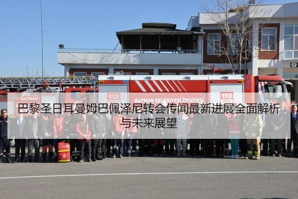 巴黎圣日耳曼姆巴佩泽尼转会传闻最新进展全面解析与未来展望