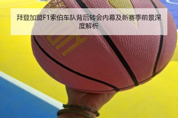 拜登加盟F1索伯车队背后转会内幕及新赛季前景深度解析