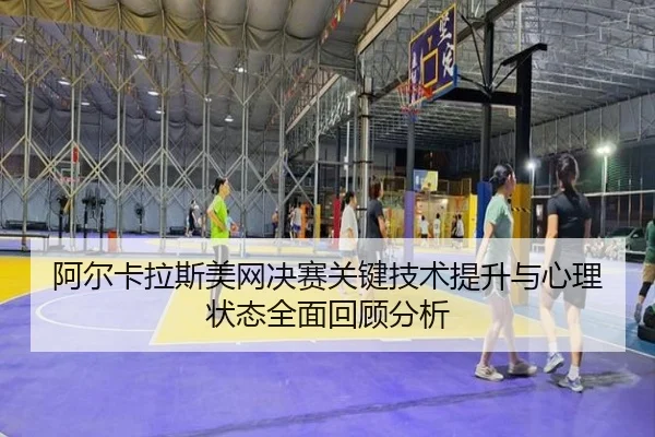 阿尔卡拉斯美网决赛关键技术提升与心理状态全面回顾分析
